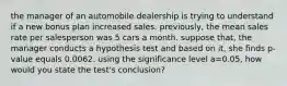 the manager of an automobile dealership is trying to understand if a new bonus plan increased sales. previously, the mean sales rate per salesperson was 5 cars a month. suppose that, the manager conducts a hypothesis test and based on it, she finds p-value equals 0.0062. using the significance level a=0.05, how would you state the test's conclusion?