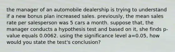 the manager of an automobile dealership is trying to understand if a new bonus plan increased sales. previously, the mean sales rate per salesperson was 5 cars a month. suppose that, the manager conducts a hypothesis test and based on it, she finds p-value equals 0.0062. using the significance level a=0.05, how would you state the test's conclusion?