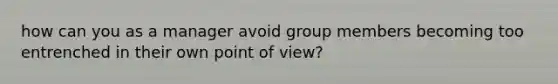 how can you as a manager avoid group members becoming too entrenched in their own point of view?