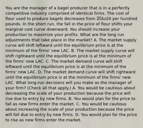 You are the manager of a bagel producer that is in a perfectly competitive industry comprised of identical firms. The cost of flour used to produce bagels decreases from ​25 to ​20 per hundred pounds. In the short​ run, the fall in the price of flour shifts your marginal cost curve downward. You should increase your production to maximize your profits. What are the long run adjustments that take place in the​ market? A. The market supply curve will shift leftward until the equilibrium price is at the minimum of the​ firms' new LAC. B. The market supply curve will shift rightward until the equilibrium price is at the minimum of the​ firms' new LAC. C. The market demand curve will shift leftward until the equilibrium price is at the minimum of the​ firms' new LAC. D. The market demand curve will shift rightward until the equilibrium price is at the minimum of the​ firms' new LAC. What​ long-run decisions will you make as the manager of your​ firm? ​(Check all that apply​.) A. You would be cautious about decreasing the scale of your production because the price will rise due to entry by new firms. B. You would plan for the price to fall as new firms enter the market. C. You would be cautious about increasing the scale of your production because the price will fall due to entry by new firms. D. You would plan for the price to rise as new firms enter the market.