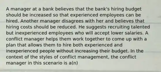 A manager at a bank believes that the bank's hiring budget should be increased so that experienced employees can be hired. Another manager disagrees with her and believes that hiring costs should be reduced. He suggests recruiting talented but inexperienced employees who will accept lower salaries. A conflict manager helps them work together to come up with a plan that allows them to hire both experienced and inexperienced people without increasing their budget. In the context of the styles of conflict management, the conflict manager in this scenario is a(n)