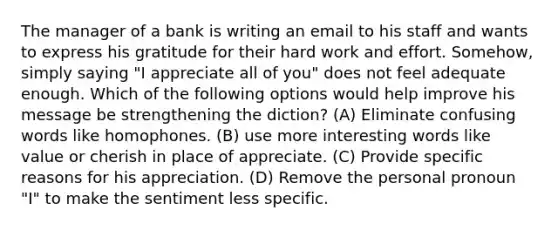 The manager of a bank is writing an email to his staff and wants to express his gratitude for their hard work and effort. Somehow, simply saying "I appreciate all of you" does not feel adequate enough. Which of the following options would help improve his message be strengthening the diction? (A) Eliminate confusing words like homophones. (B) use more interesting words like value or cherish in place of appreciate. (C) Provide specific reasons for his appreciation. (D) Remove the personal pronoun "I" to make the sentiment less specific.