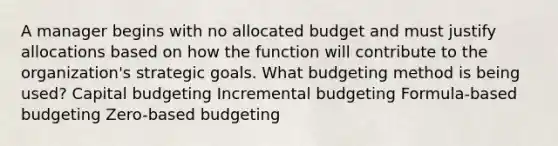 A manager begins with no allocated budget and must justify allocations based on how the function will contribute to the organization's strategic goals. What budgeting method is being used? Capital budgeting Incremental budgeting Formula-based budgeting Zero-based budgeting