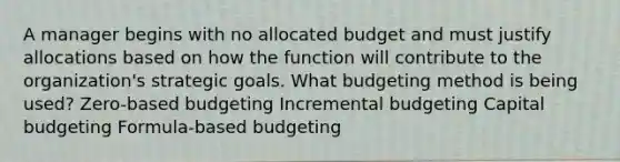 A manager begins with no allocated budget and must justify allocations based on how the function will contribute to the organization's strategic goals. What budgeting method is being used? Zero-based budgeting Incremental budgeting Capital budgeting Formula-based budgeting