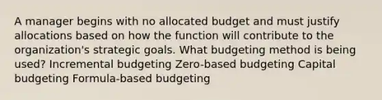 A manager begins with no allocated budget and must justify allocations based on how the function will contribute to the organization's strategic goals. What budgeting method is being used? Incremental budgeting Zero-based budgeting Capital budgeting Formula-based budgeting