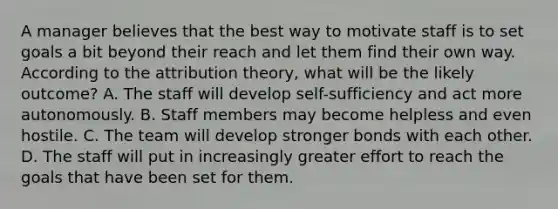 A manager believes that the best way to motivate staff is to set goals a bit beyond their reach and let them find their own way. According to the attribution theory, what will be the likely outcome? A. The staff will develop self-sufficiency and act more autonomously. B. Staff members may become helpless and even hostile. C. The team will develop stronger bonds with each other. D. The staff will put in increasingly greater effort to reach the goals that have been set for them.