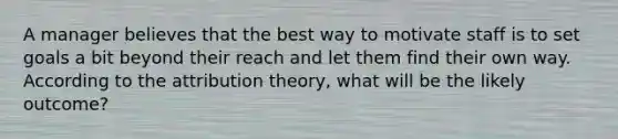 A manager believes that the best way to motivate staff is to set goals a bit beyond their reach and let them find their own way. According to the attribution theory, what will be the likely outcome?