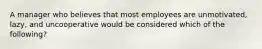 A manager who believes that most employees are unmotivated, lazy, and uncooperative would be considered which of the following?