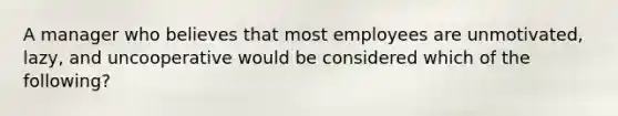 A manager who believes that most employees are unmotivated, lazy, and uncooperative would be considered which of the following?