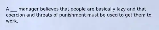 A ___ manager believes that people are basically lazy and that coercion and threats of punishment must be used to get them to work.