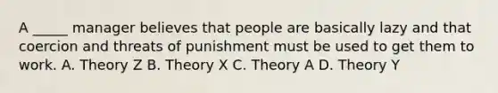 A _____ manager believes that people are basically lazy and that coercion and threats of punishment must be used to get them to work. A. Theory Z B. Theory X C. Theory A D. Theory Y