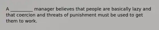 A __________ manager believes that people are basically lazy and that coercion and threats of punishment must be used to get them to work.