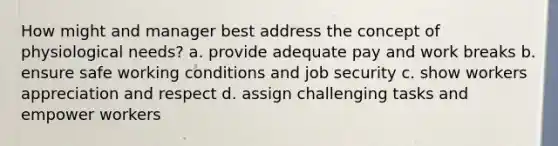 How might and manager best address the concept of physiological needs? a. provide adequate pay and work breaks b. ensure safe working conditions and job security c. show workers appreciation and respect d. assign challenging tasks and empower workers