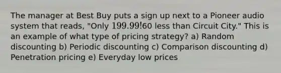 The manager at Best Buy puts a sign up next to a Pioneer audio system that reads, "Only 199.99!60 <a href='https://www.questionai.com/knowledge/k7BtlYpAMX-less-than' class='anchor-knowledge'>less than</a> Circuit City." This is an example of what type of pricing strategy? a) Random discounting b) Periodic discounting c) Comparison discounting d) Penetration pricing e) Everyday low prices