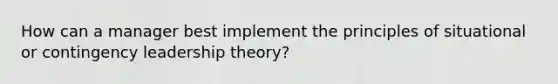 How can a manager best implement the principles of situational or contingency leadership theory?