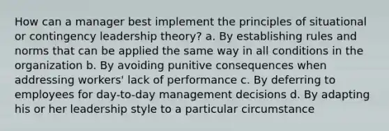 How can a manager best implement the principles of situational or contingency leadership theory? a. By establishing rules and norms that can be applied the same way in all conditions in the organization b. By avoiding punitive consequences when addressing workers' lack of performance c. By deferring to employees for day-to-day management decisions d. By adapting his or her leadership style to a particular circumstance