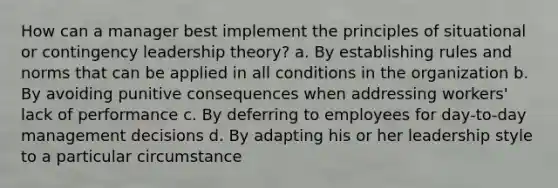 How can a manager best implement the principles of situational or contingency leadership theory? a. By establishing rules and norms that can be applied in all conditions in the organization b. By avoiding punitive consequences when addressing workers' lack of performance c. By deferring to employees for day-to-day management decisions d. By adapting his or her leadership style to a particular circumstance