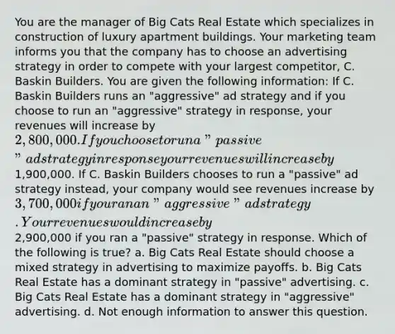 You are the manager of Big Cats Real Estate which specializes in construction of luxury apartment buildings. Your marketing team informs you that the company has to choose an advertising strategy in order to compete with your largest competitor, C. Baskin Builders. You are given the following information: If C. Baskin Builders runs an "aggressive" ad strategy and if you choose to run an "aggressive" strategy in response, your revenues will increase by 2,800,000. If you choose to run a "passive" ad strategy in response your revenues will increase by1,900,000. If C. Baskin Builders chooses to run a "passive" ad strategy instead, your company would see revenues increase by 3,700,000 if you ran an "aggressive" ad strategy. Your revenues would increase by2,900,000 if you ran a "passive" strategy in response. Which of the following is true? a. Big Cats Real Estate should choose a mixed strategy in advertising to maximize payoffs. b. Big Cats Real Estate has a dominant strategy in "passive" advertising. c. Big Cats Real Estate has a dominant strategy in "aggressive" advertising. d. Not enough information to answer this question.