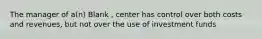 The manager of a(n) Blank , center has control over both costs and revenues, but not over the use of investment funds