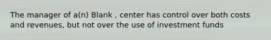 The manager of a(n) Blank , center has control over both costs and revenues, but not over the use of investment funds