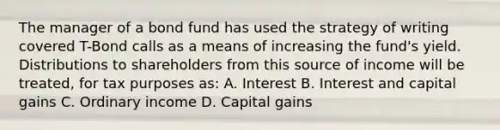 The manager of a bond fund has used the strategy of writing covered T-Bond calls as a means of increasing the fund's yield. Distributions to shareholders from this source of income will be treated, for tax purposes as: A. Interest B. Interest and capital gains C. Ordinary income D. Capital gains