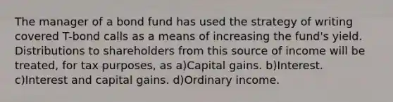 The manager of a bond fund has used the strategy of writing covered T-bond calls as a means of increasing the fund's yield. Distributions to shareholders from this source of income will be treated, for tax purposes, as a)Capital gains. b)Interest. c)Interest and capital gains. d)Ordinary income.