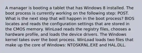 A manager is booting a tablet that has Windows 8 installed. The boot process is currently working on the following step: POST. What is the next step that will happen in the boot process? BIOS locates and reads the configuration settings that are stored in the CMOS memory. WinLoad reads the registry files, chooses a hardware profile, and loads the device drivers. The Windows kernel takes over the boot process. WinLoad loads two files that make up the core of Windows: NTOSKRNL.EXE and HAL.DLL.