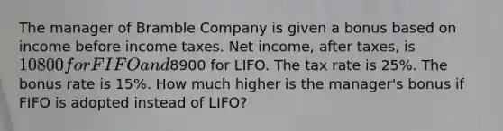 The manager of Bramble Company is given a bonus based on income before income taxes. Net income, after taxes, is 10800 for FIFO and8900 for LIFO. The tax rate is 25%. The bonus rate is 15%. How much higher is the manager's bonus if FIFO is adopted instead of LIFO?