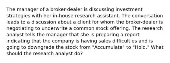 The manager of a broker-dealer is discussing investment strategies with her in-house research assistant. The conversation leads to a discussion about a client for whom the broker-dealer is negotiating to underwrite a common stock offering. The research analyst tells the manager that she is preparing a report indicating that the company is having sales difficulties and is going to downgrade the stock from "Accumulate" to "Hold." What should the research analyst do?