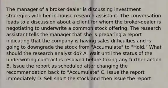 The manager of a broker-dealer is discussing investment strategies with her in-house research assistant. The conversation leads to a discussion about a client for whom the broker-dealer is negotiating to underwrite a common stock offering. The research assistant tells the manager that she is preparing a report indicating that the company is having sales difficulties and is going to downgrade the stock from "Accumulate" to "Hold." What should the research analyst do? A. Wait until the status of the underwriting contract is resolved before taking any further action B. Issue the report as scheduled after changing the recommendation back to "Accumulate" C. Issue the report immediately D. Sell short the stock and then issue the report