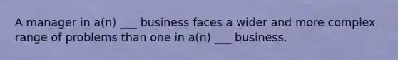 A manager in a(n) ___ business faces a wider and more complex range of problems than one in a(n) ___ business.