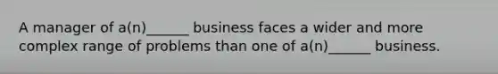 A manager of a(n)______ business faces a wider and more complex range of problems than one of a(n)______ business.