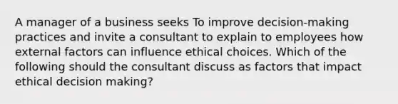 A manager of a business seeks To improve decision-making practices and invite a consultant to explain to employees how external factors can influence ethical choices. Which of the following should the consultant discuss as factors that impact ethical decision making?