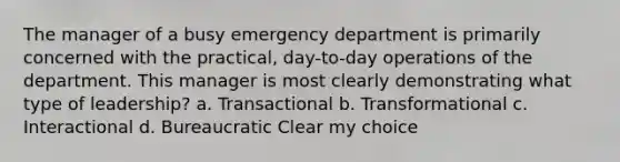 The manager of a busy emergency department is primarily concerned with the practical, day-to-day operations of the department. This manager is most clearly demonstrating what type of leadership? a. Transactional b. Transformational c. Interactional d. Bureaucratic Clear my choice