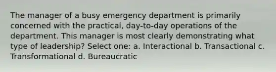 The manager of a busy emergency department is primarily concerned with the practical, day-to-day operations of the department. This manager is most clearly demonstrating what type of leadership? Select one: a. Interactional b. Transactional c. Transformational d. Bureaucratic