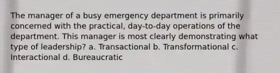 The manager of a busy emergency department is primarily concerned with the practical, day-to-day operations of the department. This manager is most clearly demonstrating what type of leadership? a. Transactional b. Transformational c. Interactional d. Bureaucratic