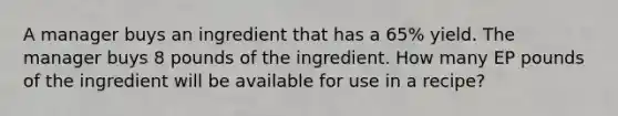 A manager buys an ingredient that has a 65% yield. The manager buys 8 pounds of the ingredient. How many EP pounds of the ingredient will be available for use in a recipe?