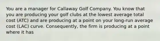 You are a manager for Callaway Golf Company. You know that you are producing your golf clubs at the lowest average total cost ​(ATC​) and are producing at a point on your​ long-run average cost ​(LAC​) curve.​ Consequently, the firm is producing at a point where it has