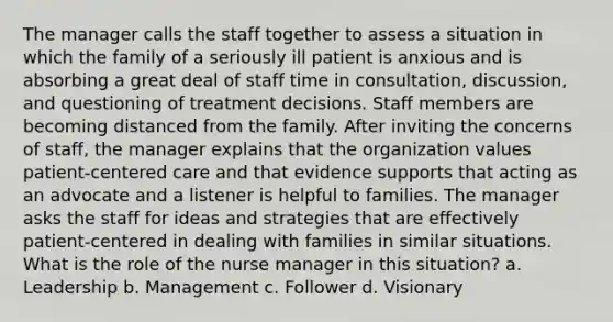 The manager calls the staff together to assess a situation in which the family of a seriously ill patient is anxious and is absorbing a great deal of staff time in consultation, discussion, and questioning of treatment decisions. Staff members are becoming distanced from the family. After inviting the concerns of staff, the manager explains that the organization values patient-centered care and that evidence supports that acting as an advocate and a listener is helpful to families. The manager asks the staff for ideas and strategies that are effectively patient-centered in dealing with families in similar situations. What is the role of the nurse manager in this situation? a. Leadership b. Management c. Follower d. Visionary