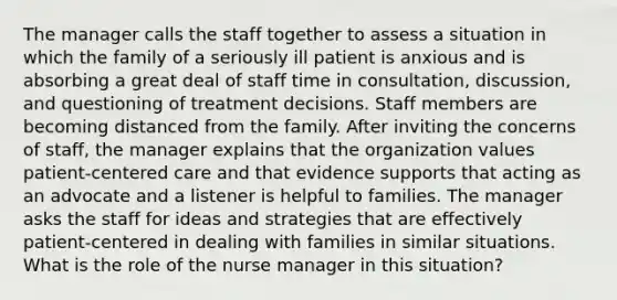 The manager calls the staff together to assess a situation in which the family of a seriously ill patient is anxious and is absorbing a great deal of staff time in consultation, discussion, and questioning of treatment decisions. Staff members are becoming distanced from the family. After inviting the concerns of staff, the manager explains that the organization values patient-centered care and that evidence supports that acting as an advocate and a listener is helpful to families. The manager asks the staff for ideas and strategies that are effectively patient-centered in dealing with families in similar situations. What is the role of the nurse manager in this situation?