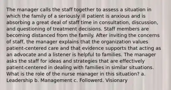 The manager calls the staff together to assess a situation in which the family of a seriously ill patient is anxious and is absorbing a great deal of staff time in consultation, discussion, and questioning of treatment decisions. Staff members are becoming distanced from the family. After inviting the concerns of staff, the manager explains that the organization values patient-centered care and that evidence supports that acting as an advocate and a listener is helpful to families. The manager asks the staff for ideas and strategies that are effectively patient-centered in dealing with families in similar situations. What is the role of the nurse manager in this situation? a. Leadership b. Management c. Followerd. Visionary