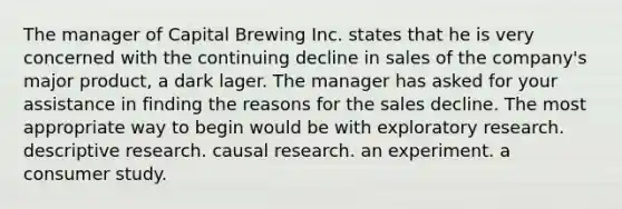 The manager of Capital Brewing Inc. states that he is very concerned with the continuing decline in sales of the company's major product, a dark lager. The manager has asked for your assistance in finding the reasons for the sales decline. The most appropriate way to begin would be with exploratory research. descriptive research. causal research. an experiment. a consumer study.