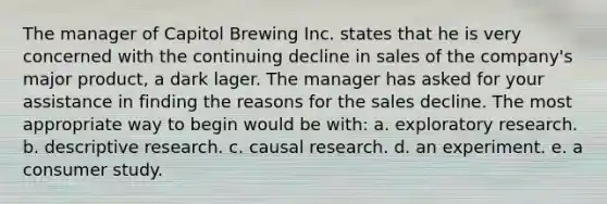 The manager of Capitol Brewing Inc. states that he is very concerned with the continuing decline in sales of the company's major product, a dark lager. The manager has asked for your assistance in finding the reasons for the sales decline. The most appropriate way to begin would be with: a. exploratory research. b. descriptive research. c. causal research. d. an experiment. e. a consumer study.