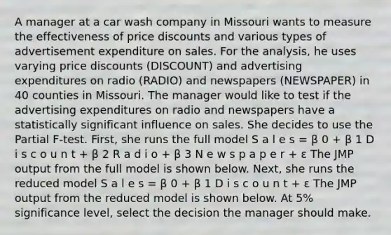 A manager at a car wash company in Missouri wants to measure the effectiveness of price discounts and various types of advertisement expenditure on sales. For the analysis, he uses varying price discounts (DISCOUNT) and advertising expenditures on radio (RADIO) and newspapers (NEWSPAPER) in 40 counties in Missouri. The manager would like to test if the advertising expenditures on radio and newspapers have a statistically significant influence on sales. She decides to use the Partial F-test. First, she runs the full model S a l e s = β 0 + β 1 D i s c o u n t + β 2 R a d i o + β 3 N e w s p a p e r + ε The JMP output from the full model is shown below. Next, she runs the reduced model S a l e s = β 0 + β 1 D i s c o u n t + ε The JMP output from the reduced model is shown below. At 5% significance level, select the decision the manager should make.