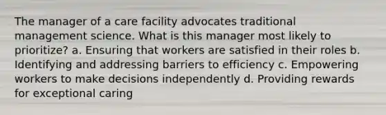 The manager of a care facility advocates traditional management science. What is this manager most likely to prioritize? a. Ensuring that workers are satisfied in their roles b. Identifying and addressing barriers to efficiency c. Empowering workers to make decisions independently d. Providing rewards for exceptional caring