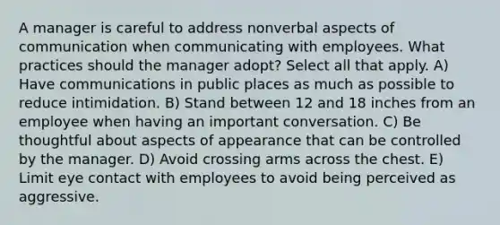 A manager is careful to address nonverbal aspects of communication when communicating with employees. What practices should the manager adopt? Select all that apply. A) Have communications in public places as much as possible to reduce intimidation. B) Stand between 12 and 18 inches from an employee when having an important conversation. C) Be thoughtful about aspects of appearance that can be controlled by the manager. D) Avoid crossing arms across the chest. E) Limit eye contact with employees to avoid being perceived as aggressive.