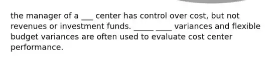 the manager of a ___ center has control over cost, but not revenues or investment funds. _____ ____ variances and flexible budget variances are often used to evaluate cost center performance.