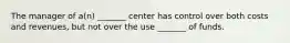 The manager of a(n) _______ center has control over both costs and revenues, but not over the use _______ of funds.