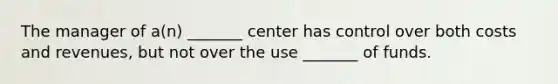 The manager of a(n) _______ center has control over both costs and revenues, but not over the use _______ of funds.