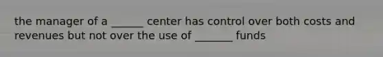 the manager of a ______ center has control over both costs and revenues but not over the use of _______ funds